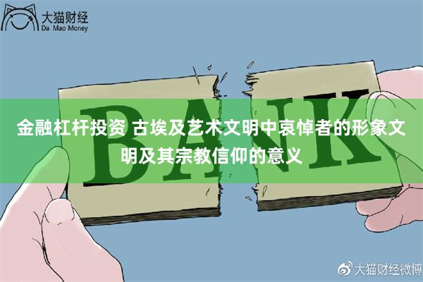 金融杠杆投资 古埃及艺术文明中哀悼者的形象文明及其宗教信仰的意义