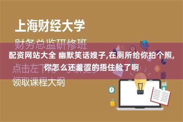 配资网站大全 幽默笑话嫂子,在厕所给你拍个照,你怎么还羞涩的捂住脸了啊