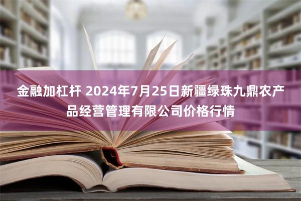 金融加杠杆 2024年7月25日新疆绿珠九鼎农产品经营管理有限公司价格行情