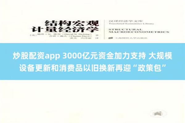 炒股配资app 3000亿元资金加力支持 大规模设备更新和消费品以旧换新再迎“政策包”