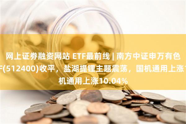 网上证劵融资网站 ETF最前线 | 南方中证申万有色金属ETF(512400)收平，盐湖提锂主题震荡，国机通用上涨10.04%