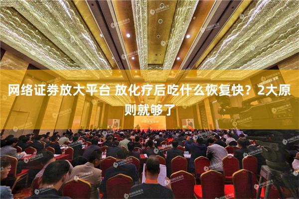 网络证劵放大平台 放化疗后吃什么恢复快？2大原则就够了