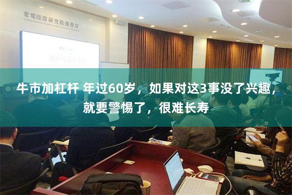 牛市加杠杆 年过60岁，如果对这3事没了兴趣，就要警惕了，很难长寿