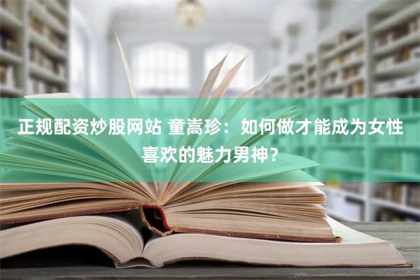 正规配资炒股网站 童嵩珍：如何做才能成为女性喜欢的魅力男神？