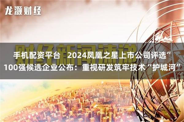 手机配资平台   2024凤凰之星上市公司评选”100强候选企业公布：重视研发筑牢技术“护城河”