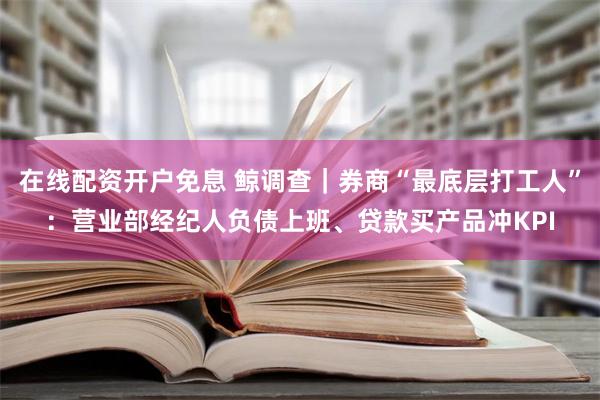 在线配资开户免息 鲸调查｜券商“最底层打工人”：营业部经纪人负债上班、贷款买产品