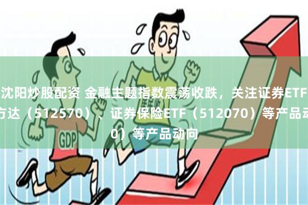 沈阳炒股配资 金融主题指数震荡收跌，关注证券ETF易方达（512570）、证券保