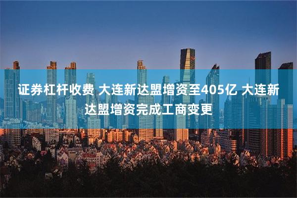 证券杠杆收费 大连新达盟增资至405亿 大连新达盟增资完成工商变更