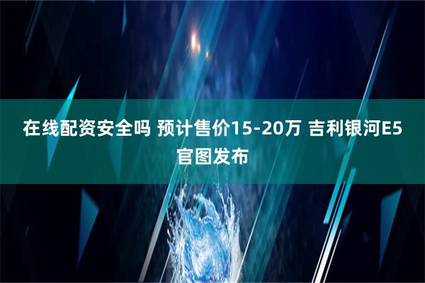 在线配资安全吗 预计售价15-20万 吉利银河E5官图发布