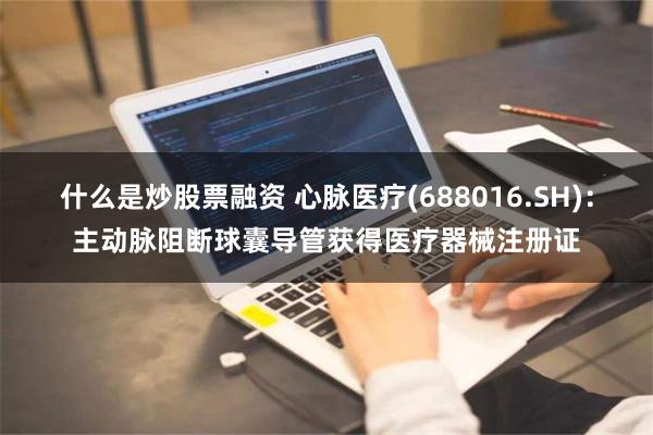 什么是炒股票融资 心脉医疗(688016.SH)：主动脉阻断球囊导管获得医疗器械注册证