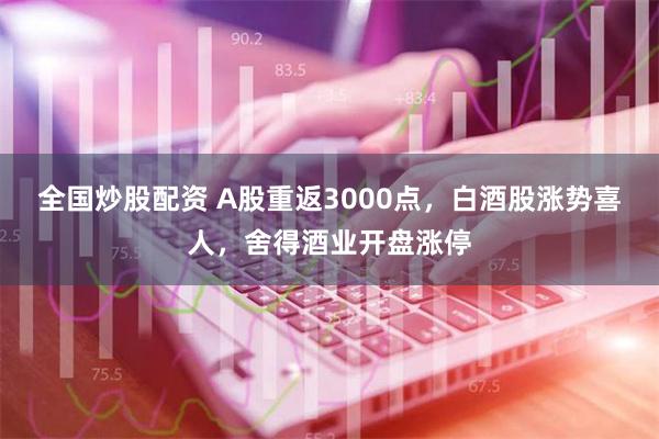 全国炒股配资 A股重返3000点，白酒股涨势喜人，舍得酒业开盘涨停