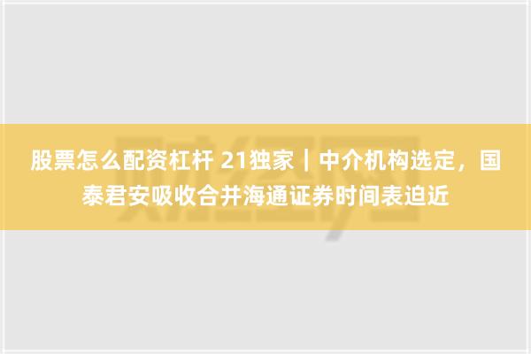 股票怎么配资杠杆 21独家｜中介机构选定，国泰君安吸收合并海通证券时间表迫近