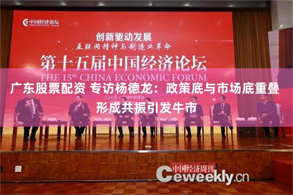 广东股票配资 专访杨德龙：政策底与市场底重叠 形成共振引发牛市