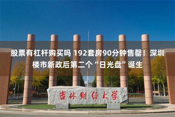 股票有杠杆购买吗 192套房90分钟售罄！深圳楼市新政后第二个“日光盘”诞生