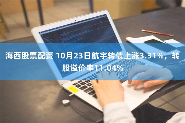 海西股票配资 10月23日航宇转债上涨3.31%，转股溢价率11.04%