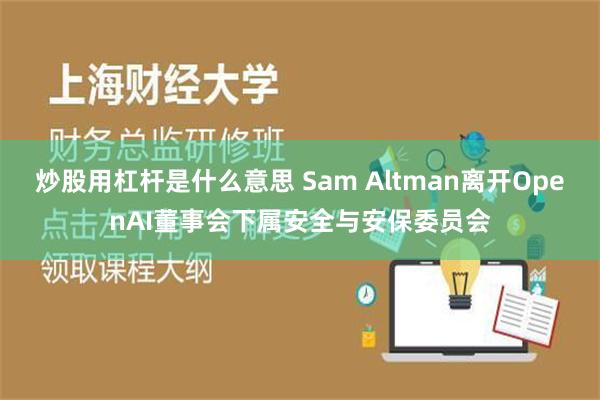 炒股用杠杆是什么意思 Sam Altman离开OpenAI董事会下属安全与安保委