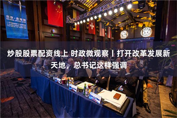 炒股股票配资线上 时政微观察丨打开改革发展新天地，总书记这样强调