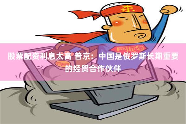 股票配资利息太高 普京：中国是俄罗斯长期重要的经贸合作伙伴