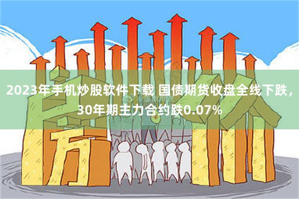 2023年手机炒股软件下载 国债期货收盘全线下跌，30年期主力合约跌0.07%