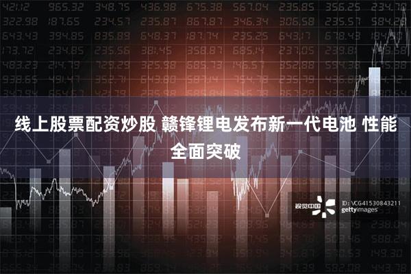 线上股票配资炒股 赣锋锂电发布新一代电池 性能全面突破