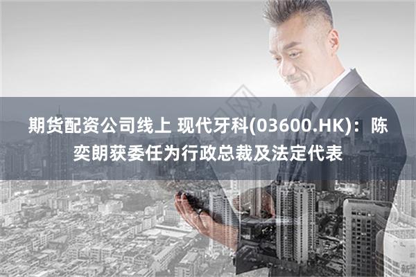 期货配资公司线上 现代牙科(03600.HK)：陈奕朗获委任为行政总裁及法定代表