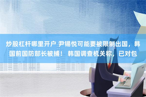 炒股杠杆哪里开户 尹锡悦可能要被限制出国，韩国前国防部长被捕！ 韩国调查机关称，