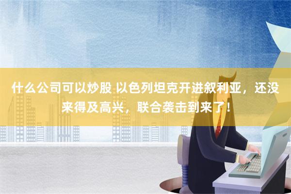 什么公司可以炒股 以色列坦克开进叙利亚，还没来得及高兴，联合袭击到来了！