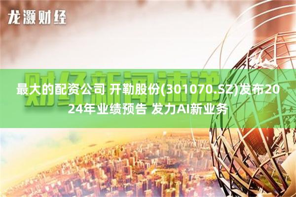 最大的配资公司 开勒股份(301070.SZ)发布2024年业绩预告 发力AI新