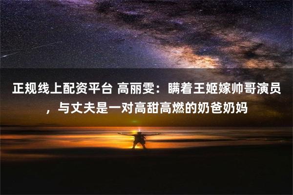 正规线上配资平台 高丽雯：瞒着王姬嫁帅哥演员，与丈夫是一对高甜高燃的奶爸奶妈