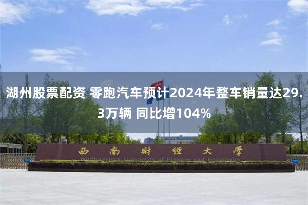 湖州股票配资 零跑汽车预计2024年整车销量达29.3万辆 同比增104%