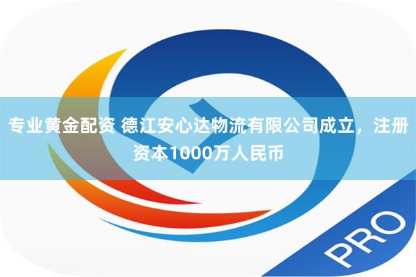 专业黄金配资 德江安心达物流有限公司成立，注册资本1000万人民币